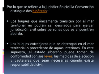 Por lo que se refiere a la jurisdicción civil la Convención
distingue dos hipótesis:
 Los buques que únicamente transiten por el mar
territorial no podrán ser desviados para ejercer
jurisdicción civil sobre personas que se encuentren
abordo.
 Los buques extranjeros que se detengan en el mar
territorial o procedente de aguas interiores. En este
supuesto, el estado ribereño puede tomar de
conformidad con sus leyes, las medidas de ejecución
y cautelares que sean necesarias cuando exista
responsabilidad civil.
 