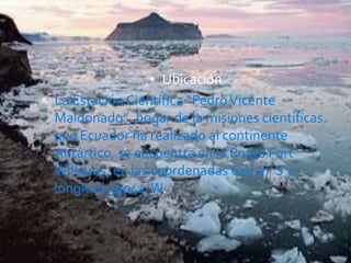  Ubicación
 La Estación Científica “PedroVicente
Maldonado”, hogar de la misiones científicas
que Ecuador ha realizado al continente
Antártico, se encuentra en la Punta Fort
Williams, en las coordenadas 62o 27´S y
longitud 59o44´W.
 