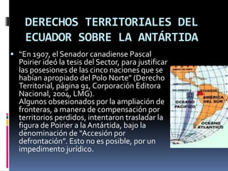 DERECHOS TERRITORIALES DEL
ECUADOR SOBRE LA ANTÁRTIDA
 “En 1907, el Senador canadiense Pascal
Poirier ideó la tesis del Sector, para justificar
las posesiones de las cinco naciones que se
habían apropiado del Polo Norte” (Derecho
Territorial, página 91, Corporación Editora
Nacional, 2004, LMG).
Algunos obsesionados por la ampliación de
fronteras, a manera de compensación por
territorios perdidos, intentaron trasladar la
figura de Poirier a la Antártida, bajo la
denominación de “Accesión por
defrontación”. Esto no es posible, por un
impedimento jurídico.
 