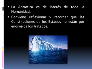  La Antártica es de interés de toda la
Humanidad.
 Conviene reflexionar y recordar que las
Constituciones de los Estados no están por
encima de losTratados.
 