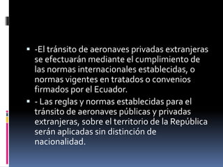  -El tránsito de aeronaves privadas extranjeras
se efectuarán mediante el cumplimiento de
las normas internacionales establecidas, o
normas vigentes en tratados o convenios
firmados por el Ecuador.
 - Las reglas y normas establecidas para el
tránsito de aeronaves públicas y privadas
extranjeras, sobre el territorio de la República
serán aplicadas sin distinción de
nacionalidad.
 