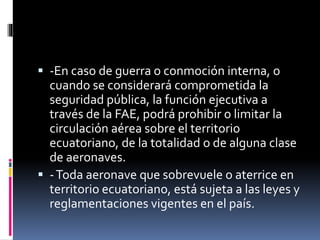  -En caso de guerra o conmoción interna, o
cuando se considerará comprometida la
seguridad pública, la función ejecutiva a
través de la FAE, podrá prohibir o limitar la
circulación aérea sobre el territorio
ecuatoriano, de la totalidad o de alguna clase
de aeronaves.
 -Toda aeronave que sobrevuele o aterrice en
territorio ecuatoriano, está sujeta a las leyes y
reglamentaciones vigentes en el país.
 