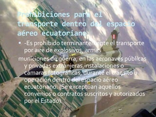Prohibiciones para el
transporte dentro del espacio
aéreo ecuatoriano
 -Es prohibido terminantemente el transporte
por aire de explosivos, armas
municiones de guerra, en las aeronaves públicas
y privadas extranjeras,instalaciones o
cámaras fotográficas, durante el tránsito u
operación dentro del espacio aéreo
ecuatoriano. (Se exceptúan aquellos
convenios o contratos suscritos y autorizados
por el Estado).
 