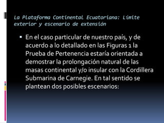 La Plataforma Continental Ecuatoriana: Límite
exterior y escenario de extensión
 En el caso particular de nuestro país, y de
acuerdo a lo detallado en las Figuras 1 la
Prueba de Pertenencia estaría orientada a
demostrar la prolongación natural de las
masas continental y/o insular con la Cordillera
Submarina de Carnegie. En tal sentido se
plantean dos posibles escenarios:
 