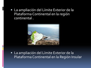  La ampliación del Límite Exterior de la
Plataforma Continental en la región
continental .
 La ampliación del Límite Exterior de la
Plataforma Continental en la Región Insular
 