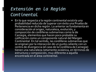 Extensión en la Región
Continental
 En lo que respecta a la región continental existiría una
probabilidad reducida de superar con éxito una Prueba de
Pertenencia en dicha región. Lo anterior se fundamenta en
consideración al origen, naturaleza, evolución, y
composición de cordilleras submarinas como la de
Carnegie, elementos que hacen poco probable su
calificación como un componente natural del Margen
Continental. En tal sentido, las cordilleras submarinas que
se originan por la interacción de un punto caliente con un
centro de divergencia (el caso de la Cordillera de Carnegie)
tienen una naturaleza netamente oceánica, en términos de
estructura y composición, muy diferente a aquella
encontrada en el área continental.
 