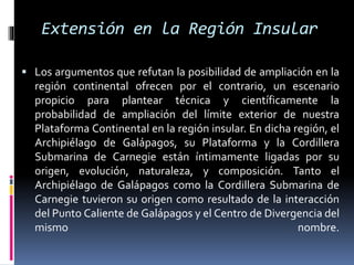 Extensión en la Región Insular
 Los argumentos que refutan la posibilidad de ampliación en la
región continental ofrecen por el contrario, un escenario
propicio para plantear técnica y científicamente la
probabilidad de ampliación del límite exterior de nuestra
Plataforma Continental en la región insular. En dicha región, el
Archipiélago de Galápagos, su Plataforma y la Cordillera
Submarina de Carnegie están íntimamente ligadas por su
origen, evolución, naturaleza, y composición. Tanto el
Archipiélago de Galápagos como la Cordillera Submarina de
Carnegie tuvieron su origen como resultado de la interacción
del Punto Caliente de Galápagos y el Centro de Divergencia del
mismo nombre.
 