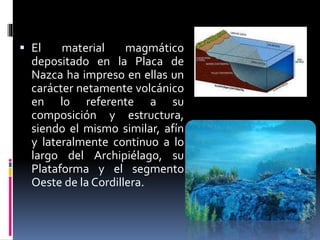  El material magmático
depositado en la Placa de
Nazca ha impreso en ellas un
carácter netamente volcánico
en lo referente a su
composición y estructura,
siendo el mismo similar, afín
y lateralmente continuo a lo
largo del Archipiélago, su
Plataforma y el segmento
Oeste de la Cordillera.
 