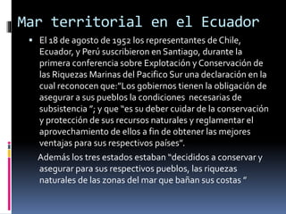 Mar territorial en el Ecuador
 El 18 de agosto de 1952 los representantes de Chile,
Ecuador, y Perú suscribieron en Santiago, durante la
primera conferencia sobre Explotación y Conservación de
las Riquezas Marinas del Pacifico Sur una declaración en la
cual reconocen que:”Los gobiernos tienen la obligación de
asegurar a sus pueblos la condiciones necesarias de
subsistencia ”; y que “es su deber cuidar de la conservación
y protección de sus recursos naturales y reglamentar el
aprovechamiento de ellos a fin de obtener las mejores
ventajas para sus respectivos países”.
Además los tres estados estaban “decididos a conservar y
asegurar para sus respectivos pueblos, las riquezas
naturales de las zonas del mar que bañan sus costas ”
 