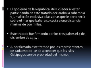  El gobierno de la República del Ecuador al estar
participando en este tratado declaraba la soberanía
y jurisdicción exclusiva a las zonas que le pertenecía
sobre el mar que baña a su costa a una distancia
mínima de 200 millas.
 Este tratado fue firmando por los tres países el 4 de
diciembre de 1954 .
 Al ser firmado este tratado por los representantes
de cada estado se da a conocer que las Islas
Galápagos son de propiedad del mismo .
 