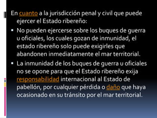 En cuanto a la jurisdicción penal y civil que puede
ejercer el Estado ribereño:
 No pueden ejercerse sobre los buques de guerra
u oficiales, los cuales gozan de inmunidad, el
estado ribereño solo puede exigirles que
abandonen inmediatamente el mar territorial.
 La inmunidad de los buques de guerra u oficiales
no se opone para que el Estado ribereño exija
responsabilidad internacional al Estado de
pabellón, por cualquier pérdida o daño que haya
ocasionado en su tránsito por el mar territorial.
 