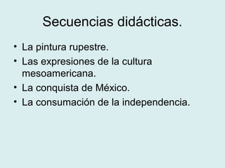 Secuencias didácticas.
• La pintura rupestre.
• Las expresiones de la cultura
mesoamericana.
• La conquista de México.
• La consumación de la independencia.
 