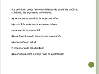 -La definición de los “servicios básicos de salud” de la OMS,
cubriendo las siguientes actividades:
a) Atención de salud de la mujer y el niño
b) control de enfermedades transmisibles
c) saneamiento ambiental
d) mantenimiento de sistemas de información
e) educación en salud
f) enfermería de salud pública
g) atención médica de bajo nivel de complejidad
 