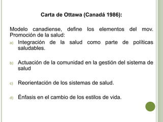 Carta de Ottawa (Canadá 1986):
Modelo canadiense, define los elementos del mov.
Promoción de la salud:
a) Integración de la salud como parte de políticas
saludables.
b) Actuación de la comunidad en la gestión del sistema de
salud
c) Reorientación de los sistemas de salud.
d) Énfasis en el cambio de los estilos de vida.
 