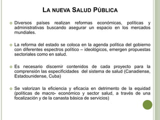 LA NUEVA SALUD PÚBLICA
 Diversos países realizan reformas económicas, políticas y
administrativas buscando asegurar un espacio en los mercados
mundiales.
 La reforma del estado se coloca en la agenda política del gobierno
con diferentes espectros político – ideológicos, emergen propuestas
sectoriales como en salud.
 Es necesario discernir contenidos de cada proyecto para la
comprensión las especificidades del sistema de salud (Canadiense,
Estadounidense, Cuba)
 Se valorizan la eficiencia y eficacia en detrimento de la equidad
(políticas de macro- económico y sector salud, a través de una
focalización y de la canasta básica de servicios)
 