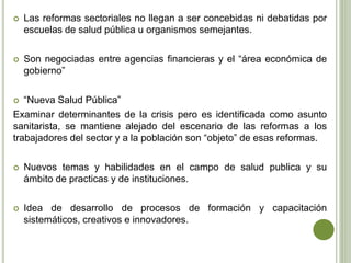  Las reformas sectoriales no llegan a ser concebidas ni debatidas por
escuelas de salud pública u organismos semejantes.
 Son negociadas entre agencias financieras y el “área económica de
gobierno”
 “Nueva Salud Pública”
Examinar determinantes de la crisis pero es identificada como asunto
sanitarista, se mantiene alejado del escenario de las reformas a los
trabajadores del sector y a la población son “objeto” de esas reformas.
 Nuevos temas y habilidades en el campo de salud publica y su
ámbito de practicas y de instituciones.
 Idea de desarrollo de procesos de formación y capacitación
sistemáticos, creativos e innovadores.
 