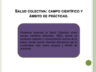 SALUD COLECTIVA: CAMPO CIENTÍFICO Y
ÁMBITO DE PRÁCTICAS.
Podemos entender la Salud Colectiva como
campo científico (Bourdieu 1983), donde se
producen saberes y conocimientos acerca de la
salud, donde operan distintas disciplinas que lo
contemplan bajo varios ángulos y ámbito de
prácticas.
 