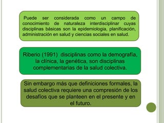 Puede ser considerada como un campo de
conocimiento de naturaleza interdisciplinar cuyas
disciplinas básicas son la epidemiologia, planificación,
administración en salud y ciencias sociales en salud.
Riberio (1991) disciplinas como la demografía,
la clínica, la genética, son disciplinas
complementarias de la salud colectiva.
Sin embargo más que definiciones formales, la
salud colectiva requiere una compresión de los
desafíos que se planteen en el presente y en
el futuro.
 