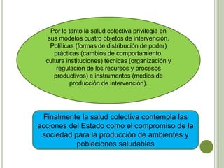 Por lo tanto la salud colectiva privilegia en
sus modelos cuatro objetos de intervención.
Políticas (formas de distribución de poder)
prácticas (cambios de comportamiento,
cultura instituciones) técnicas (organización y
regulación de los recursos y procesos
productivos) e instrumentos (medios de
producción de intervención).
Finalmente la salud colectiva contempla las
acciones del Estado como el compromiso de la
sociedad para la producción de ambientes y
poblaciones saludables
 