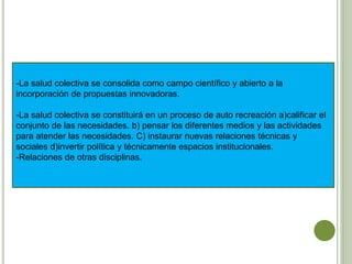 -La salud colectiva se consolida como campo científico y abierto a la
incorporación de propuestas innovadoras.
-La salud colectiva se constituirá en un proceso de auto recreación a)calificar el
conjunto de las necesidades. b) pensar los diferentes medios y las actividades
para atender las necesidades. C) instaurar nuevas relaciones técnicas y
sociales d)invertir política y técnicamente espacios institucionales.
-Relaciones de otras disciplinas.
 