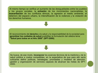 Al mismo tiempo se verifica un aumento de las desigualdades entre los pueblos
y los grupos sociales, la eclosión de los movimientos nacionalistas, la
exacerbación de los conflictos étnicos, la agresión al medio ambiente, el
deterioro del espacio urbano, la intensificación de la violencia y la violación de
los derechos humanos.
El reconocimiento del derecho a la salud y la responsabilidad de la sociedad para
garantizar los cuidados de salud posibilitan la formulación del célebre lema
“Salud para todos en el Año 2000” (SPT-2000).
Se busca, de ese modo, incorporar los avances técnicos de la medicina y de la
salud pública a costos compatibles, en la expectativa de que para ello sería
suficiente definir políticas, estrategias, prioridades y modelos de atención,
gestión y organización de servicios capaces de alcanzar las metas de SPT-
2000.
 