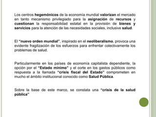 Los centros hegemónicos de la economía mundial valorizan el mercado
en tanto mecanismo privilegiado para la asignación de recursos y
cuestionan la responsabilidad estatal en la provisión de bienes y
servicios para la atención de las necesidades sociales, inclusive salud.
El “nuevo orden mundial”, inspirado en el neoliberalismo, provoca una
evidente fragilización de los esfuerzos para enfrentar colectivamente los
problemas de salud.
Particularmente en los países de economía capitalista dependiente, la
opción por el “Estado mínimo” y el corte en los gastos públicos como
respuesta a la llamada “crisis fiscal del Estado” comprometen en
mucho el ámbito institucional conocido como Salud Pública.
Sobre la base de este marco, se constata una “crisis de la salud
pública”
 