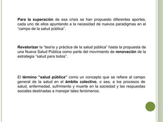 Para la superación de esa crisis se han propuesto diferentes aportes,
cada uno de ellos apuntando a la necesidad de nuevos paradigmas en el
“campo de la salud pública”.
Revalorizar la “teoría y práctica de la salud pública” hasta la propuesta de
una Nueva Salud Pública como parte del movimiento de renovación de la
estrategia “salud para todos”.
El término “salud pública” como un concepto que se refiere al campo
general de la salud en el ámbito colectivo, o sea, a los procesos de
salud, enfermedad, sufrimiento y muerte en la sociedad y las respuestas
sociales destinadas a manejar tales fenómenos.
 