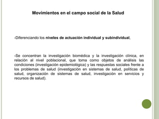 -Diferenciando los niveles de actuación individual y subindividual,
-Se concentran la investigación biomédica y la investigación clínica, en
relación al nivel poblacional, que toma como objetos de análisis las
condiciones (investigación epidemiológica) y las respuestas sociales frente a
los problemas de salud (investigación en sistemas de salud, políticas de
salud, organización de sistemas de salud, investigación en servicios y
recursos de salud).
Movimientos en el campo social de la Salud
 