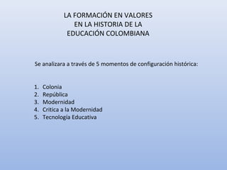 LA FORMACIÓN EN VALORES
                EN LA HISTORIA DE LA
              EDUCACIÓN COLOMBIANA


Se analizara a través de 5 momentos de configuración histórica:


1.   Colonia
2.   República
3.   Modernidad
4.   Critica a la Modernidad
5.   Tecnología Educativa
 