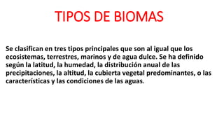 TIPOS DE BIOMAS
Se clasifican en tres tipos principales que son al igual que los
ecosistemas, terrestres, marinos y de agua dulce. Se ha definido
según la latitud, la humedad, la distribución anual de las
precipitaciones, la altitud, la cubierta vegetal predominantes, o las
características y las condiciones de las aguas.
 