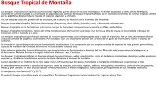 Bosque Tropical de Montaña
Los bosques tropicales son aquellas acumulaciones vegetales que se ubican en la zona intertropical. Se hallan adaptados al clima cálido del trópico,
variando en cambio respecto a su humedad. En algunos casos, como el del bosque tropical húmedo, se les considera sinónimos de la selva tropical, célebre
por su gigantesca biodiversidad y riqueza en especies vegetales y animales.
Así, los bosques tropicales pueden ser de tres tipos, de acuerdo a su relación con la humedad del ambiente:
Bosques tropicales húmedos. De lluvias abundantes y frecuentes, clima cálido y húmedo, como la Amazonía sudamericana.
Bosques tropicales secos. Semidensos y de menor margen de humedad, compuestos por especies xerófilas y caducifolias.
Bosques tropicales monzónicos. Típicos del clima monzónico que alterna entre una época muy lluviosa y otra de sequía, se lo considera el bosque de
transición entre el húmedo y el seco.
Los bosques tropicales ocupan franjas extensas de nuestros continentes y son indispensables para la vida en el planeta. Por un lado, diariamente liberan
una gran cantidad de oxígeno a la atmósfera. Por otro lado, fijan una importante porción del carbono de los gases de invernadero (como el dióxido de
carbono).
Se trata de un tipo de bosque de mucha frondosidad y mucha altura. Está compuesto por una amplia variedad de especies de hoja grande, perennifolias,
capaces de mantener la humedad del entorno incluso durante la época seca.
Estas selvas se extienden durante kilómetros y son características de Centroamérica, América del Sur, África del este (especialmente Madagascar) y
el Asia menor: Malasia, Borneo o la región indochina: Vietnam, Laos, Camboya.
Los bosques tropicales proliferan en diversos relieves, tanto en llanuras, valles y piedemonte, como en las laderas montañosas, donde presentan escalones
vegetales y climáticos a medida que aumenta la altura, dando pie a bosques de montaña.
Suelen abundar en los linderos de los ríos, lagos y no es infrecuente que den paso a humedales o manglares a medida que se aproximan al mar.
Es verdaderamente enorme la cantidad de especies tanto de insectos, arácnidos, reptiles, anfibios, marsupiales y mamíferos, como de aves de pequeño,
medio y gran tamaño. En ellos incluso habitan seres humanos más o menos integrados a la civilización, principalmente en sus fronteras exteriores.
La temperatura oscila entre 0 *C y 10 *C.
El suelo del bosque montañoso suele ser esquelético, formado por fragmentos meteorizados en las regiones altas y frías.
 
