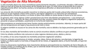 Vegetación de Alta Montaña
La alta montaña abarca las zonas montañosas particularmente elevadas, usualmente ubicadas a 500 metros
sobre el nivel de la línea de crecimiento de los árboles de la zona. En estas zonas el desarrollo de la vida es
específicamente difícil: los fuertes vientos y la temperatura dificultan un desenvolvimiento natural de los
ecosistemas.
Las zonas de alta montaña se pueden encontrar en diversas partes del mundo y desarrollan diversos ecosistemas,
tanto en lo que respecta a flora como a fauna, que logran adaptarse a su clima frío con estrepitosas
precipitaciones y fuertes vientos, o a climas un poco más cálidos en zonas donde la lluvia no es tan común.
En general, estas zonas alpinas suelen caracterizarse por tener abundantes precipitaciones —casi siempre en
forma de nieve—, radiación de rayos ultravioleta muy alta, escasos niveles de oxígeno y vegetación pequeña y
presente en pocas cantidades, usualmente en la forma de matorrales.
Este ecosistema se caracteriza por tener fuertes vientos prácticamente constantes. Además, la mayor parte del
año las temperaturas son bajas y hay presencia de hielo y nieve.
El oxígeno también es escaso en las zonas de alta montaña; esto es debido a las bajas presiones generadas por la
altura.
En las altas montañas del hemisferio norte es común encontrar árboles coníferos en gran cantidad.
Entre los árboles coníferos más comunes en estas regiones destacan pinos, abetos y alerces.
En cambio, en las zonas tropicales las montañas presentan vegetación selvática.
Entre los animales encontramos el cóndor, venados, lobos, felinos del páramo, rana bermeja, la lagartija de
turbera, la víbora aspid, la marmota, el leopardo de las nieves, el lagopodo alpino, el buitre leonado, y el gorrión
alpino. Etc.
Entre las elevaciones montañosas más importantes destacan principalmente las montañas de Sierra Nevada, en
Estados Unidos; la cordillera de los Andes, que se extiende desde Venezuela hasta Chile; el Himalaya asiático y la
variedad montañosa en el Tíbet.
 