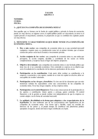 10
TALLER
GRUPO # 3
NOMBRE:
CURSO:
FECHA:
1.- ¿QUÉ ES UNA COMPAÑÍA DE ECONOMÍAMIXTA?
Son aquellas que se forman con la fusión de capital público y privado, la forma de asociación
puede ser muy diversa, en algunos casos el capital público puede ser mayoritario, en otros es el
capital privado el mayoritario, asimismo, la proporción en que se combinen los capitales puede
ser muy diversa.
2.- MENCIONE 3 CARACTERÍSTICAS QUE DEBE TENER UNA COMPAÑÍA DE
ECONOMÍA MIXTA.
1. Dos o más socios: una compañías de economía mixta no es una sociedad mercantil
cualquiera; requiere para su consideración como tal, en primer término, que al menos
existan dos partes socio local (Estado) e inversionista privado.
2. Acción conjunta de los socios: una compañía de economía mixta es, una unión que
presupone, la acción conjunta, decidida y coordinada de los socios en forma
complementaria y recíproca hacia el logro del objetivo propuesto.
3. Objetivo determinado: una compañías de economía mixta es una fachada política que
tiene tras de sí un contenido económico. Este contenido se expresa en su objetivo que
será el resultado de la conciliación de los intereses particulares de los socios
4. Participación en la contribución: Cada parte debe realizar su contribución a la
empresa o asociación y este aporte, cuando no se trate de capital en efectivo, debe ser
susceptible de resultar valorizado.
5. Participación en los riesgos y beneficios: Es éste uno de los elementos que con más
insistencia señalan los especialistas como una característica de las compañías de
economía mixta. Si no hay riesgo conjunto, no hay empresa mixta.
6. Participación en el control financiero: Ésta es una consecuencia de la participación en
los aportes o contribución. Quien aporta y arriesga, quiere controlar. El control
financiero y de la gestión se puede realizar con independencia de que la empresa en
común adopte o no la forma de sociedad mercantil.
7. La agilidad y flexibilidad en la forma para adaptarse a los requerimientos de la
legislación: Es ésta realmente una de las características más significativas de las
compañías de economía mixta. Una forma ágil y flexible, capaz de conciliar los
intereses de las partes y, al propio tiempo, de establecer una plataforma jurídica
apropiada al negocio, dentro del marco legal establecido en el país.
 