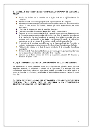 11
3.- ESCRIBA 5 REQUISITOS PARA FORMAR UNA COMPAÑÍA DE ECONOMÍA
MIXTA
Reserva del nombre de la compañía en la página web de la Superintendencia de
Compañías.
Aprobación de la razón social por parte de la Superintendencia de Compañías.
Apertura de cuenta de integración de capital en una entidad financiera. El capital será de
$800,00 y será dividido en acciones, mismas que serán representadas por títulos
negociables.
Certificado de depósito por parte de la entidad financiera.
Contrato de Constitución otorgado por escritura pública en una notaría.
Otorgada la escritura de constitución de la compañía, se presentará al Superintendente
de Compañías tres copias notariales solicitándole, con firma de abogado, la aprobación
de la constitución. La Superintendencia la aprobará, si se hubieren cumplido todos los
requisitos legales y dispondrá su inscripción en el Registro Mercantil y la publicación,
por una sola vez, de un extracto de la escritura y de la razón de su aprobación.
El extracto de la escritura será elaborado por la Superintendencia de Compañías y
contendrá los datos que se establezcan en el reglamento que formulará para el efecto.
Publicación del extracto en el diario de mayor circulación de la localidad o domicilio de
la compañía.
Realización de la Junta General de Socios y Accionistas, previa publicación el diario de
mayor circulación de la localidad o domicilio de la compañía.
Ejecución de la Junta General de Socios y Accionistas, elección del directorio y
desarrollo de puntos varios.
4.- ¿QUÉ IMPORTANCIA TIENEN LAS COMPAÑÍAS DE ECONOMÍA MIXTA?
La importancias de estas compañías radica en la actividad que ejecutan, puesto que son
empresas dedicadas al desarrollo y fomento de la agricultura y la industria, que sean
convenientes para el crecimiento de la economía nacional, prestación de servicios públicos y
potenciación de los ya existentes; y, satisfacción de necesidades de naturaleza corporal de orden
colectivo.
5.- ¿SI UD., TUVIERA EL APOYO DEL SECTOR PÚBLICO PARA EMPRENDER UN
NEGOCIO, CUÁL SERÍA ESTE DE ACUERDO A LA INFORMACIÓN
PROPORCIONADA POR LOS EXPOSITORES?
 