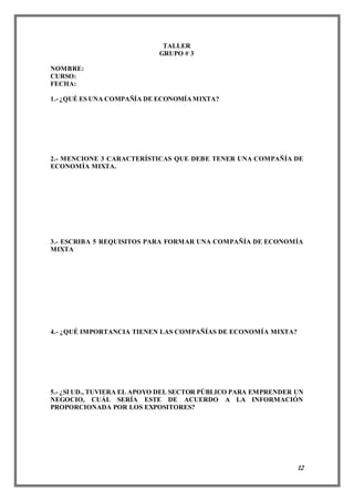 12
TALLER
GRUPO # 3
NOMBRE:
CURSO:
FECHA:
1.- ¿QUÉ ES UNA COMPAÑÍA DE ECONOMÍAMIXTA?
2.- MENCIONE 3 CARACTERÍSTICAS QUE DEBE TENER UNA COMPAÑÍA DE
ECONOMÍA MIXTA.
3.- ESCRIBA 5 REQUISITOS PARA FORMAR UNA COMPAÑÍA DE ECONOMÍA
MIXTA
4.- ¿QUÉ IMPORTANCIA TIENEN LAS COMPAÑÍAS DE ECONOMÍA MIXTA?
5.- ¿SI UD., TUVIERA EL APOYO DEL SECTOR PÚBLICO PARA EMPRENDER UN
NEGOCIO, CUÁL SERÍA ESTE DE ACUERDO A LA INFORMACIÓN
PROPORCIONADA POR LOS EXPOSITORES?
 
