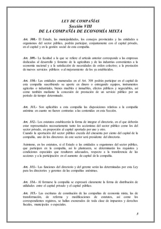 5
LEY DE COMPAÑÍAS
Sección VIII
DE LA COMPAÑÍA DE ECONOMÍA MIXTA
Art. 308.- El Estado, las municipalidades, los consejos provinciales y las entidades u
organismos del sector público, podrán participar, conjuntamente con el capital privado,
en el capital y en la gestión social de esta compañía.
Art. 309.- La facultad a la que se refiere el artículo anterior corresponde a las empresas
dedicadas al desarrollo y fomento de la agricultura y de las industrias convenientes a la
economía nacional y a la satisfacción de necesidades de orden colectivo; a la prestación
de nuevos servicios públicos o al mejoramiento de los ya establecidos.
Art. 310.- Las entidades enumeradas en el Art. 308 podrán participar en el capital de
esta compañía suscribiendo su aporte en dinero o entregando equipos, instrumentos
agrícolas o industriales, bienes muebles e inmuebles, efectos públicos y negociables, así
como también mediante la concesión de prestación de un servicio público por un
período de tiempo determinado.
Art. 311.- Son aplicables a esta compañía las disposiciones relativas a la compañía
anónima en cuanto no fueren contrarias a las contenidas en esta Sección.
Art. 312.- Los estatutos establecerán la forma de integrar el directorio, en el que deberán
estar representados necesariamente tanto los accionistas del sector público como los del
sector privado, en proporción al capital aportado por uno y otro.
Cuando la aportación del sector público exceda del cincuenta por ciento del capital de la
compañía, uno de los directores de este sector será presidente del directorio.
Asimismo, en los estatutos, si el Estado o las entidades u organismos del sector público,
que participen en la compañía, así lo plantearen, se determinarán los requisitos y
condiciones especiales que resultaren adecuados, respecto a la transferencia de las
acciones y a la participación en el aumento de capital de la compañía.
Art. 313.- Las funciones del directorio y del gerente serán las determinadas por esta Ley
para los directorios y gerentes de las compañías anónimas.
Art. 314.- Al formarse la compañía se expresará claramente la forma de distribución de
utilidades entre el capital privado y el capital público.
Art. 315.- Las escrituras de constitución de las compañías de economía mixta, las de
transformación, de reforma y modificaciones de estatutos, así como los
correspondientes registros, se hallan exonerados de toda clase de impuestos y derechos
fiscales, municipales o especiales.
 