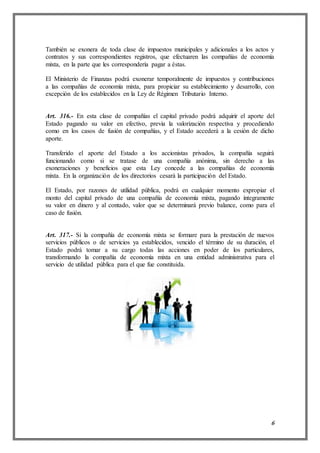 6
También se exonera de toda clase de impuestos municipales y adicionales a los actos y
contratos y sus correspondientes registros, que efectuaren las compañías de economía
mixta, en la parte que les correspondería pagar a éstas.
El Ministerio de Finanzas podrá exonerar temporalmente de impuestos y contribuciones
a las compañías de economía mixta, para propiciar su establecimiento y desarrollo, con
excepción de los establecidos en la Ley de Régimen Tributario Interno.
Art. 316.- En esta clase de compañías el capital privado podrá adquirir el aporte del
Estado pagando su valor en efectivo, previa la valorización respectiva y procediendo
como en los casos de fusión de compañías, y el Estado accederá a la cesión de dicho
aporte.
Transferido el aporte del Estado a los accionistas privados, la compañía seguirá
funcionando como si se tratase de una compañía anónima, sin derecho a las
exoneraciones y beneficios que esta Ley concede a las compañías de economía
mixta. En la organización de los directorios cesará la participación del Estado.
El Estado, por razones de utilidad pública, podrá en cualquier momento expropiar el
monto del capital privado de una compañía de economía mixta, pagando íntegramente
su valor en dinero y al contado, valor que se determinará previo balance, como para el
caso de fusión.
Art. 317.- Si la compañía de economía mixta se formare para la prestación de nuevos
servicios públicos o de servicios ya establecidos, vencido el término de su duración, el
Estado podrá tomar a su cargo todas las acciones en poder de los particulares,
transformando la compañía de economía mixta en una entidad administrativa para el
servicio de utilidad pública para el que fue constituida.
 