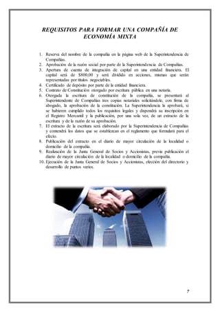 7
REQUISITOS PARA FORMAR UNA COMPAÑÍA DE
ECONOMÍA MIXTA
1. Reserva del nombre de la compañía en la página web de la Superintendencia de
Compañías.
2. Aprobación de la razón social por parte de la Superintendencia de Compañías.
3. Apertura de cuenta de integración de capital en una entidad financiera. El
capital será de $800,00 y será dividido en acciones, mismas que serán
representadas por títulos negociables.
4. Certificado de depósito por parte de la entidad financiera.
5. Contrato de Constitución otorgado por escritura pública en una notaría.
6. Otorgada la escritura de constitución de la compañía, se presentará al
Superintendente de Compañías tres copias notariales solicitándole, con firma de
abogado, la aprobación de la constitución. La Superintendencia la aprobará, si
se hubieren cumplido todos los requisitos legales y dispondrá su inscripción en
el Registro Mercantil y la publicación, por una sola vez, de un extracto de la
escritura y de la razón de su aprobación.
7. El extracto de la escritura será elaborado por la Superintendencia de Compañías
y contendrá los datos que se establezcan en el reglamento que formulará para el
efecto.
8. Publicación del extracto en el diario de mayor circulación de la localidad o
domicilio de la compañía.
9. Realización de la Junta General de Socios y Accionistas, previa publicación el
diario de mayor circulación de la localidad o domicilio de la compañía.
10. Ejecución de la Junta General de Socios y Accionistas, elección del directorio y
desarrollo de puntos varios.
 