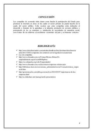 9
CONCLUSIÓN
Las compañías de economía mixta tienen como función la participación del Estado para
promover la inversión en áreas en las cuales el sector privado no pueda hacerlo sin la
ayuda del sector público. Cabe recalcar que estas compañías están dedicadas al
desarrollo y fomento de la agricultura y la industria; prestación de servicios públicos y
potenciación de los ya existentes; y, satisfacción de necesidades de naturaleza social,
con el único fin de colaborar al crecimiento económico del país y su bienestar colectivo.
BIBLIOGRAFÍA
 http://www.derechoecuador.com/articulos/detalle/archive/doctrinas/derechosocie
tario/2013/10/01/companias-de-comercio-en-la-legislacion-ecuatoriana
 Ley de compañías.
 http://www.elmundo.com.ve/Firmas/Moises-Bittan/El-
emprendimiento.aspx#ixzz4D6Ibpbwa
 https://es.wikipedia.org/wiki/Emprendedor
 http://www.elmundo.com.ve/diccionario/empresas-mixtas.aspx
 http://biblioteca.itson.mx/oa/ciencias_administrativa/oa11/caracteristicas_empre
sa/z8.htm
 http://gerenciacarlos.zoomblog.com/archivo/2010/05/07/importancia-de-las-
empresas.html
 http://es.slideshare.net/manug/nestle-presentation
 
