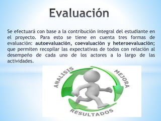 Se efectuará con base a la contribución integral del estudiante en
el proyecto. Para esto se tiene en cuenta tres formas de
evaluación: autoevaluación, coevaluación y heteroevaluación;
que permiten recopilar las expectativas de todos con relación al
desempeño de cada uno de los actores a lo largo de las
actividades.
 
