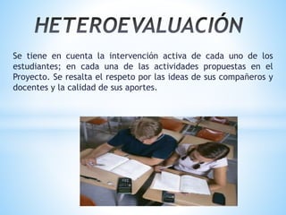 Se tiene en cuenta la intervención activa de cada uno de los
estudiantes; en cada una de las actividades propuestas en el
Proyecto. Se resalta el respeto por las ideas de sus compañeros y
docentes y la calidad de sus aportes.
 