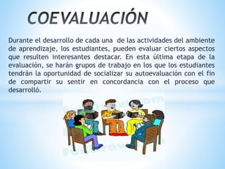 Durante el desarrollo de cada una de las actividades del ambiente
de aprendizaje, los estudiantes, pueden evaluar ciertos aspectos
que resulten interesantes destacar. En esta última etapa de la
evaluación, se harán grupos de trabajo en los que los estudiantes
tendrán la oportunidad de socializar su autoevaluación con el fin
de compartir su sentir en concordancia con el proceso que
desarrolló.
 
