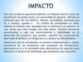 Con este proyecto queremos obtener un impacto asertivo para los
estudiantes de grado sexto y la comunidad en general. Además se
pretende que con los talleres, charlas, actividades mediadas por
tic a realizar, ayuden a un cambio de mentalidad en ellos,
además se sientan más apoyados por la institución en general, la
cual desea que ellos tengan una vida mejor. También deseamos
incentivarlos a usar sus conocimientos y habilidades en el
desarrollo del proyecto, que puedan advertir las consecuencias
que traen el alcohol y la droga para su salud y su vida personal.
Esperamos que los estudiantes se sientan comprometidos y tomen
conciencia de los problemas que ocasionan los Psicoactivos.
Aportando en si a la sociedad otras alternativas de solución para
disminuir el número de individuos que presentan esta situación.
 