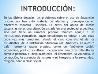En las última décadas, los problemas sobre el uso de Sustancias
psicoactivas han sido materia de alarma y preocupación en
diferentes espacios sociales. La crisis del abuso de dichas
sustancias no es una situación aislada en una sociedad específica,
sino que tiene un carácter general. También aqueja a las
instituciones educativas, cuyos estudiantes se inician a una edad
cada vez más temprana; siendo el caso concreto el de los
estudiantes de la institución educativa Las Américas. En nuestro
país presenta rasgos propios, como un fenómeno social,
económico, político y cultural, incorporado con otras dificultades
como la pobreza, el desplazamiento, el desempleo, la violencia, la
corrupción, la ausencia de valores y el irrespeto a la sexualidad,
religión, edad o clase social.
 
