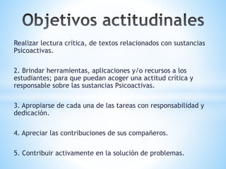 Realizar lectura crítica, de textos relacionados con sustancias
Psicoactivas.
2. Brindar herramientas, aplicaciones y/o recursos a los
estudiantes; para que puedan acoger una actitud crítica y
responsable sobre las sustancias Psicoactivas.
3. Apropiarse de cada una de las tareas con responsabilidad y
dedicación.
4. Apreciar las contribuciones de sus compañeros.
5. Contribuir activamente en la solución de problemas.
 