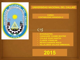 UNIVERSIDAD NACIONAL DEL CALLAO
CURSO:
CONTABILIDAD AVANZADA II
• INTEGRANTES:
• CANAHUIRE CHAMBI BEATRIZ
• COLQUE ROAS DANITZA
• CLAROS YOSHELIIN
• REYES CUADROS AVILIO
• VILLALOBOS GALDOS EMMANUEL
2015
 