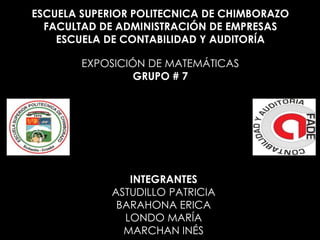 ESCUELA SUPERIOR POLITECNICA DE CHIMBORAZO
FACULTAD DE ADMINISTRACIÓN DE EMPRESAS
ESCUELA DE CONTABILIDAD Y AUDITORÍA
EXPOSICIÓN DE MATEMÁTICAS
GRUPO # 7

INTEGRANTES
ASTUDILLO PATRICIA
BARAHONA ERICA
LONDO MARÍA
MARCHAN INÉS

 