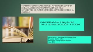 UNIVERSIDAD SAN JUDAS TADEO
FACULTAD DE EDUCACIÓN 1 Y 2 CICLO.
Licenciatura : Investigación Bibliográfica
Docente: Carlos Ulloa
Estudiante: Daisy Zúñiga Méndez.
Año: 2022
CONSECUENCIAS NEGATIVAS DE LA PANDEMIA DE COVID-19
EN LAS HABILIDADES ADAPTATIVAS EN LOS Y LAS
ESTUDIANTES DE PRIMER GRADO DEL CENTRO EDUCATIVO EL
CARMELO
 