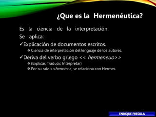 Es la ciencia de la interpretación.
Se aplica:
Explicación de documentos escritos.
Ciencia de interpretación del lenguaje de los autores.
Deriva del verbo griego << hermeneuo>>
(Explicar, Traducir, Interpretar)
Por su raíz <<herme>>, se relaciona con Hermes.
¿Que es la Hermenéutica?
 