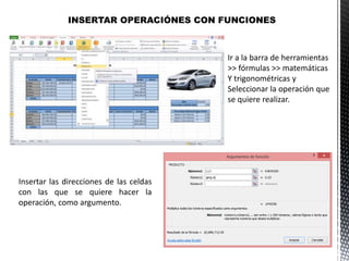 INSERTAR OPERACIÓNES CON FUNCIONES
Ir a la barra de herramientas
>> fórmulas >> matemáticas
Y trigonométricas y
Seleccionar la operación que
se quiere realizar.
Insertar las direcciones de las celdas
con las que se quiere hacer la
operación, como argumento.
 